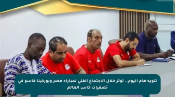 تنويه هام اليوم.. توتر خلال الاجتماع الفني لمباراة مصر وبوركينا فاسو في تصفيات كأس العالم